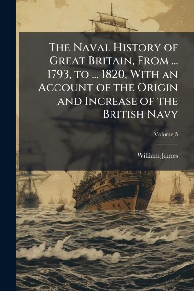 Naval History of Great Britain From ... 1793 to ... 1820 With an Account of the Origin and Increase of the British Navy