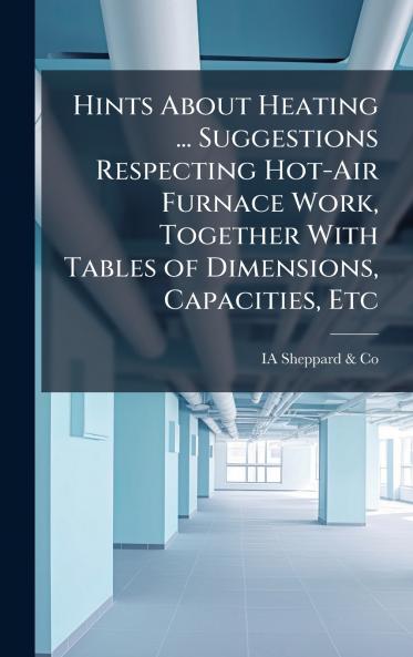 Hints About Heating ... Suggestions Respecting Hot-Air Furnace Work Together With Tables of Dimensions Capacities Etc