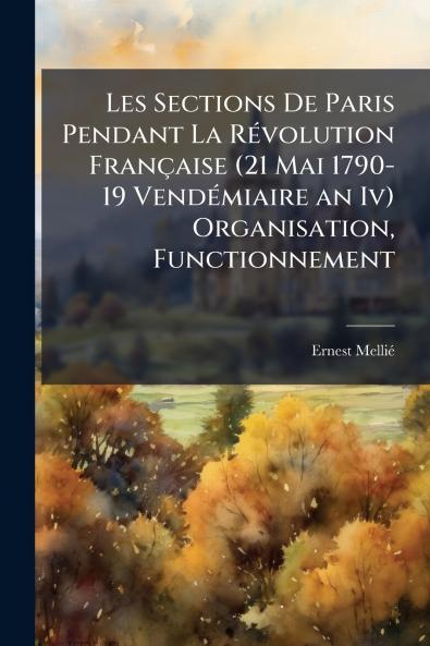 Les Sections De Paris Pendant La RÃ(c)volution Française (21 Mai 1790- 19 VendÃ(c)miaire an Iv) Organisation Functionnement