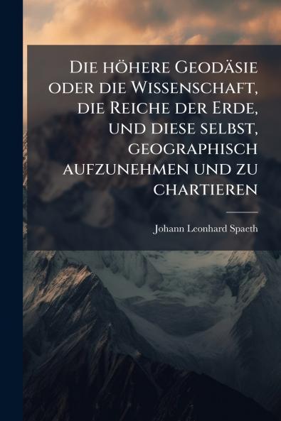 höhere Geodäsie oder die Wissenschaft die Reiche der Erde und diese selbst geographisch aufzunehmen und zu chartieren