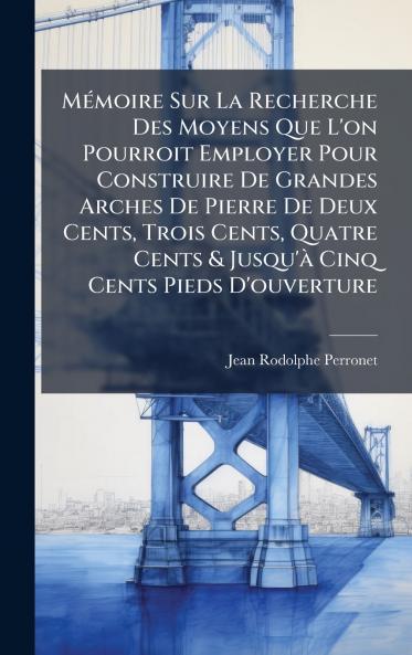 MÃ(c)moire Sur La Recherche Des Moyens Que L'on Pourroit Employer Pour Construire De Grandes Arches De Pierre De Deux Cents Trois Cents Quatre Cents & Jusqu'Ã Cinq Cents Pieds D'ouverture