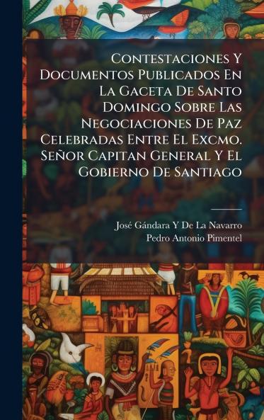 Contestaciones Y Documentos Publicados En La Gaceta De Santo Domingo Sobre Las Negociaciones De Paz Celebradas Entre El Excmo. Señor Capitan General Y El Gobierno De Santiago