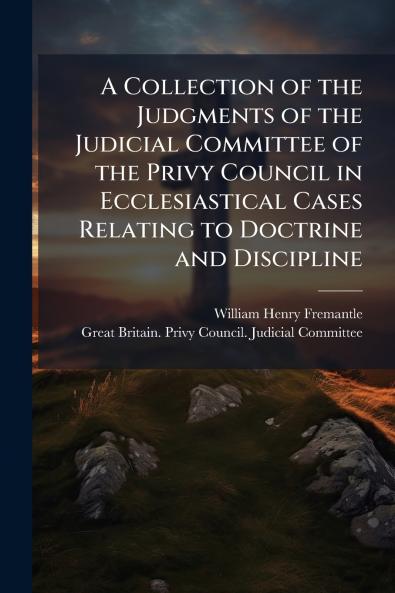 Collection of the Judgments of the Judicial Committee of the Privy Council in Ecclesiastical Cases Relating to Doctrine and Discipline