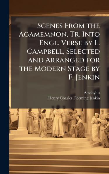 Scenes From the Agamemnon Tr. Into Engl. Verse by L. Campbell Selected and Arranged for the Modern Stage by F. Jenkin