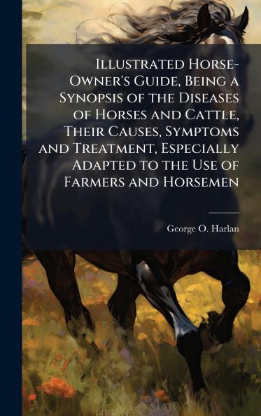Illustrated Horse-Owner's Guide Being a Synopsis of the Diseases of Horses and Cattle Their Causes Symptoms and Treatment Especially Adapted to the Use of Farmers and Horsemen