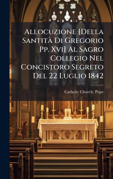 Allocuzione [Della SantitÃ Di Gregorio Pp. Xvi] Al Sagro Collegio Nel Concistoro Segreto Del 22 Luglio 1842