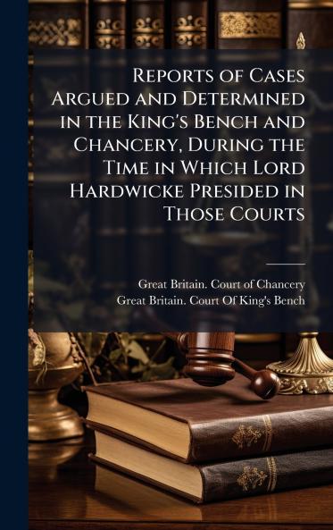 Reports of Cases Argued and Determined in the King's Bench and Chancery During the Time in Which Lord Hardwicke Presided in Those Courts