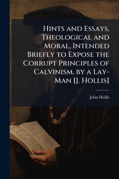 Hints and Essays Theological and Moral Intended Briefly to Expose the Corrupt Principles of Calvinism by a Lay-Man [J. Hollis]
