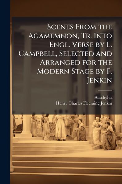 Scenes From the Agamemnon Tr. Into Engl. Verse by L. Campbell Selected and Arranged for the Modern Stage by F. Jenkin