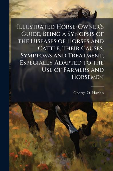 Illustrated Horse-Owner's Guide Being a Synopsis of the Diseases of Horses and Cattle Their Causes Symptoms and Treatment Especially Adapted to the Use of Farmers and Horsemen
