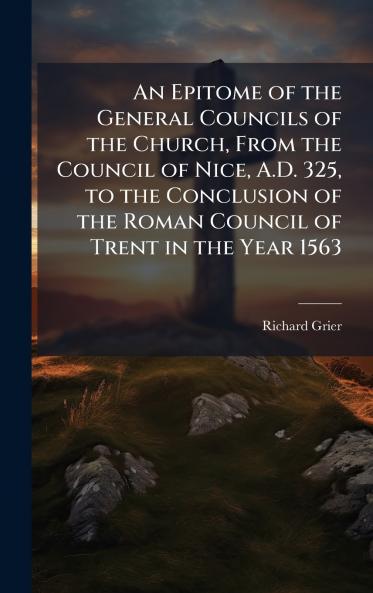 An Epitome of the General Councils of the Church From the Council of Nice A.D. 325 to the Conclusion of the Roman Council of Trent in the Year 1563