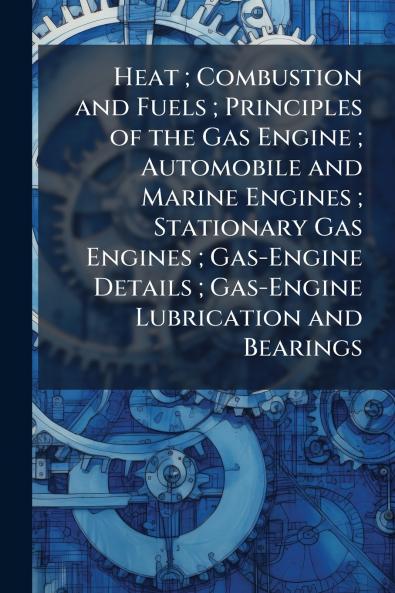 Heat ; Combustion and Fuels ; Principles of the Gas Engine ; Automobile and Marine Engines ; Stationary Gas Engines ; Gas-Engine Details ; Gas-Engine Lubrication and Bearings