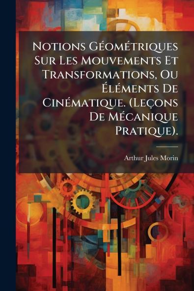 Notions GÃ©omÃ©triques Sur Les Mouvements Et Transformations Ou Ã?lÃ©ments De CinÃ©matique. (LeÃ§ons De MÃ©canique Pratique).
