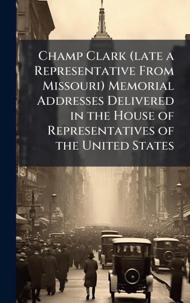 Champ Clark (late a Representative From Missouri) Memorial Addresses Delivered in the House of Representatives of the United States