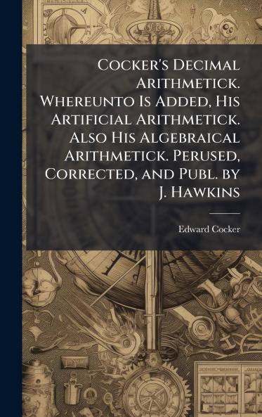 Cocker's Decimal Arithmetick. Whereunto Is Added His Artificial Arithmetick. Also His Algebraical Arithmetick. Perused Corrected and Publ. by J. Hawkins