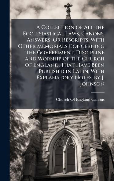 A Collection of All the Ecclesiastical Laws Canons Answers Or Rescripts With Other Memorials Concerning the Government Discipline and Worship of the Church of England That Have Been Publish'd in Latin With Explanatory Notes by J. Johnson