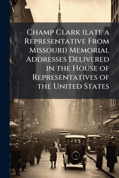 Champ Clark (late a Representative From Missouri) Memorial Addresses Delivered in the House of Representatives of the United States