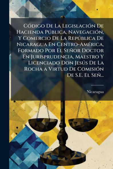 CÃ³digo De La LegislaciÃ³n De Hacienda PÃºblica NavegaciÃ³n Y Comercio De La RepÃºblica De Nicaragua En Centro-AmÃ©rica Formado Por El SeÃ±or Doctor En Jurisprudencia Maestro Y Licenciado Don JesÃºs De La Rocha a Virtud De ComisiÃ³n De S.E. El SeÃ±...