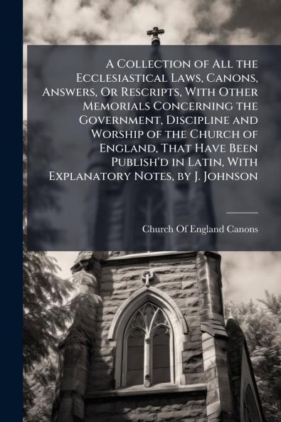 A Collection of All the Ecclesiastical Laws Canons Answers Or Rescripts With Other Memorials Concerning the Government Discipline and Worship of the Church of England That Have Been Publish'd in Latin With Explanatory Notes by J. Johnson