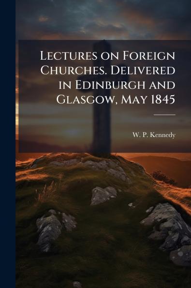 Lectures on Foreign Churches. Delivered in Edinburgh and Glasgow May 1845