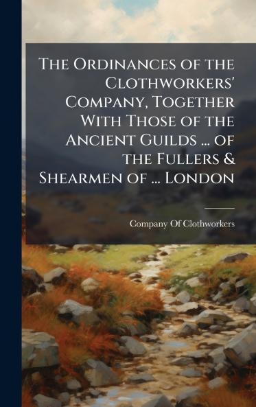 The Ordinances of the Clothworkers' Company Together With Those of the Ancient Guilds ... of the Fullers & Shearmen of ... London