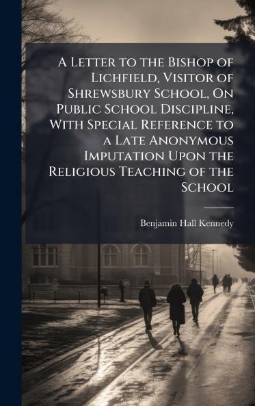 A Letter to the Bishop of Lichfield Visitor of Shrewsbury School On Public School Discipline With Special Reference to a Late Anonymous Imputation Upon the Religious Teaching of the School