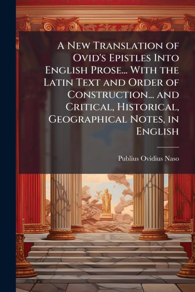 A New Translation of Ovid's Epistles Into English Prose... With the Latin Text and Order of Construction... and Critical Historical Geographical Notes in English
