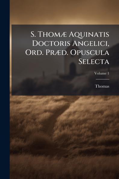 S. ThomÃ¦ Aquinatis Doctoris Angelici Ord. PrÃ¦d. Opuscula Selecta