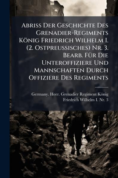 Abriss Der Geschichte Des Grenadier-Regiments KÃ¶nig Friedrich Wilhelm I. (2. Ostpreussisches) Nr. 3. Bearb. FÃ¼r Die Unteroffiziere Und Mannschaften Durch Offiziere Des Regiments