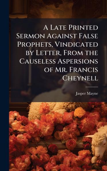 A Late Printed Sermon Against False Prophets Vindicated by Letter From the Causeless Aspersions of Mr. Francis Cheynell