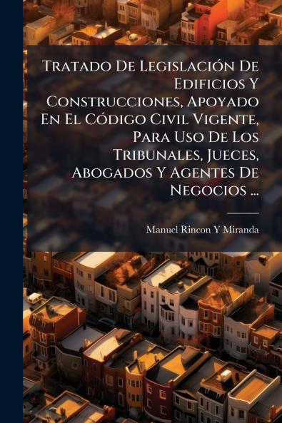 Tratado De LegislaciÃ³n De Edificios Y Construcciones Apoyado En El CÃ³digo Civil Vigente Para Uso De Los Tribunales Jueces Abogados Y Agentes De Negocios ...