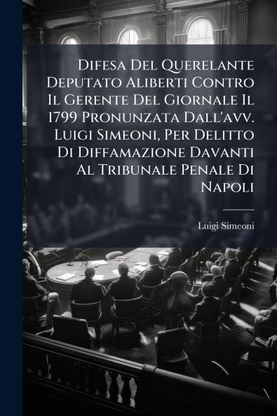 Difesa Del Querelante Deputato Aliberti Contro Il Gerente Del Giornale Il 1799 Pronunzata Dall'avv. Luigi Simeoni Per Delitto Di Diffamazione Davanti Al Tribunale Penale Di Napoli