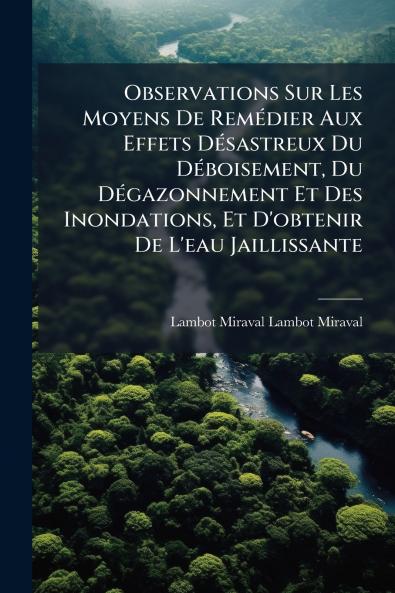 Observations Sur Les Moyens De RemÃ©dier Aux Effets DÃ©sastreux Du DÃ©boisement Du DÃ©gazonnement Et Des Inondations Et D'obtenir De L'eau Jaillissante