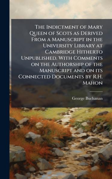 The Indictment of Mary Queen of Scots as Derived From a Manuscript in the University Library at Cambridge Hitherto Unpublished. With Comments on the Authorship of the Manuscript and on its Connected Documents by R.H. Mahon