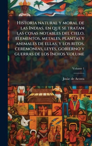 Historia natural y moral de las Indias en que se tratan las cosas notables del cielo elementos metales plantas y animales de ellas; y los ritos ceremonias leyes gobierno y guerras de los Indios Volume