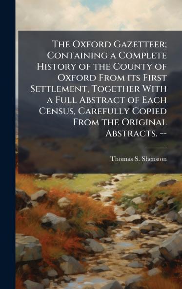 The Oxford Gazetteer; Containing a Complete History of the County of Oxford From its First Settlement Together With a Full Abstract of Each Census Carefully Copied From the Original Abstracts. --