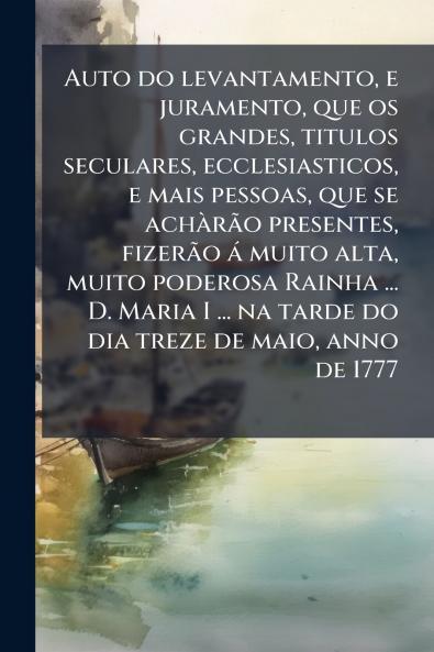 Auto do levantamento e juramento que os grandes titulos seculares ecclesiasticos e mais pessoas que se achÃ rÃ£o presentes fizerÃ£o Ã¡ muito alta muito poderosa Rainha ... D. Maria I ... na tarde do dia treze de maio anno de 1777