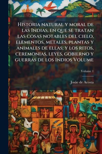 Historia natural y moral de las Indias en que se tratan las cosas notables del cielo elementos metales plantas y animales de ellas; y los ritos ceremonias leyes gobierno y guerras de los Indios Volume