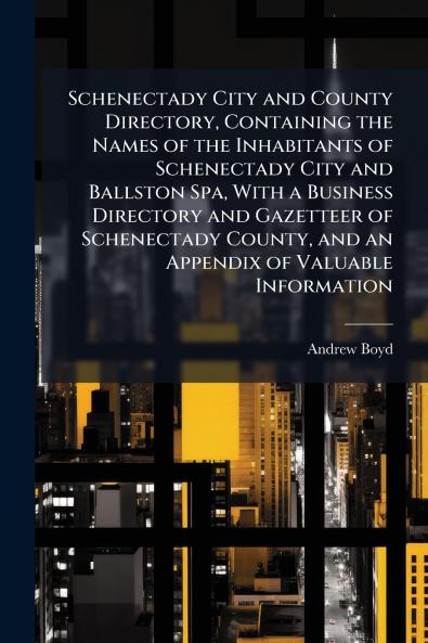 Schenectady City and County Directory Containing the Names of the Inhabitants of Schenectady City and Ballston Spa With a Business Directory and Gazetteer of Schenectady County and an Appendix of Valuable Information