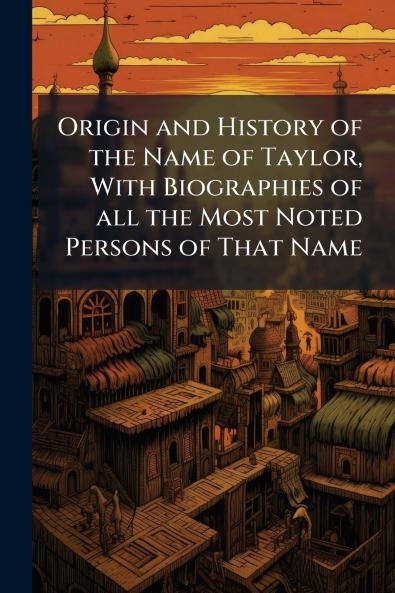Origin and History of the Name of Taylor With Biographies of all the Most Noted Persons of That Name