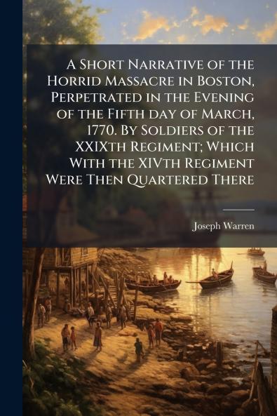 A Short Narrative of the Horrid Massacre in Boston Perpetrated in the Evening of the Fifth day of March 1770. By Soldiers of the XXIXth Regiment; Which With the XIVth Regiment Were Then Quartered There