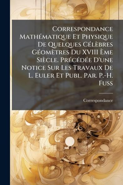 Correspondance MathÃ©matique Et Physique De Quelques CÃ©lÃ¨bres GÃ©omÃ¨tres Du XVIII Ãme SiÃ¨cle. PrÃ©cÃ©dÃ©e D'une Notice Sur Les Travaux De L. Euler Et Publ. Par. P.-H. Fuss
