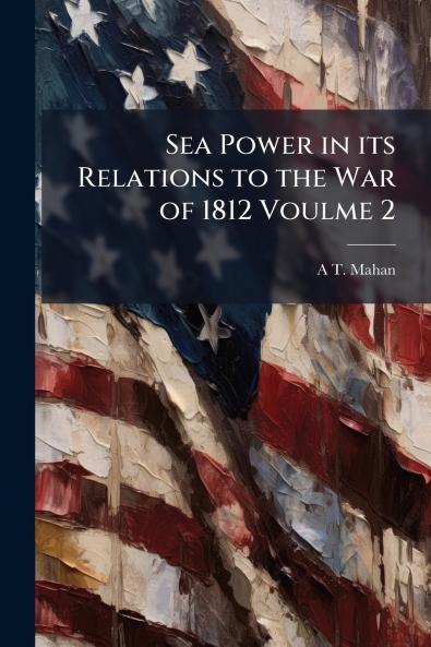 Sea Power in its Relations to the War of 1812 Voulme 2