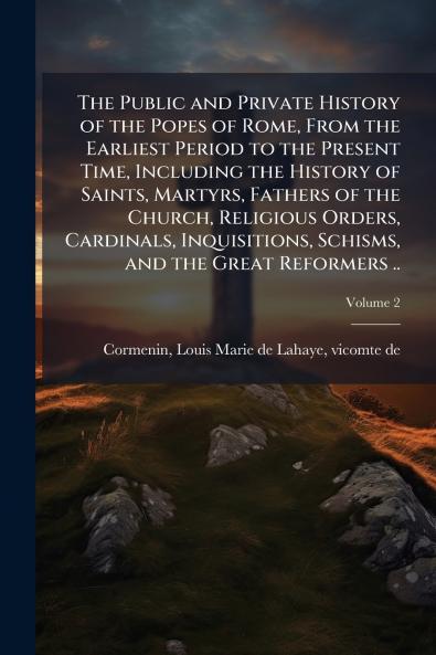 The Public and Private History of the Popes of Rome From the Earliest Period to the Present Time Including the History of Saints Martyrs Fathers of the Church Religious Orders Cardinals Inquisitions Schisms and the Great Reformers ..