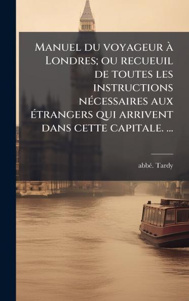 Manuel du voyageur Ã  Londres; ou recueuil de toutes les instructions nÃ©cessaires aux Ã©trangers qui arrivent dans cette capitale. â¦