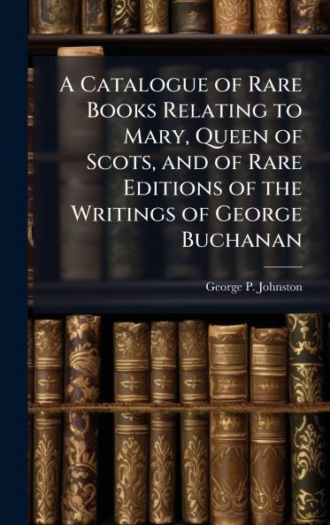 A Catalogue of Rare Books Relating to Mary Queen of Scots and of Rare Editions of the Writings of George Buchanan