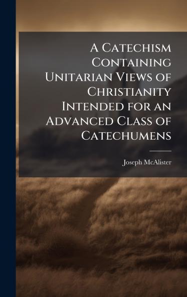 A Catechism Containing Unitarian Views of Christianity Intended for an Advanced Class of Catechumens