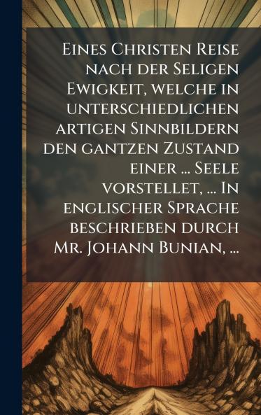 Eines Christen Reise nach der Seligen Ewigkeit welche in unterschiedlichen artigen Sinnbildern den gantzen Zustand einer ... Seele vorstellet ... In englischer Sprache beschrieben durch Mr. Johann Bunian ...