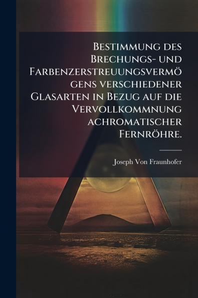 Bestimmung des Brechungs- und FarbenzerstreuungsvermÃ¶gens verschiedener Glasarten in Bezug auf die Vervollkommnung achromatischer FernrÃ¶hre.