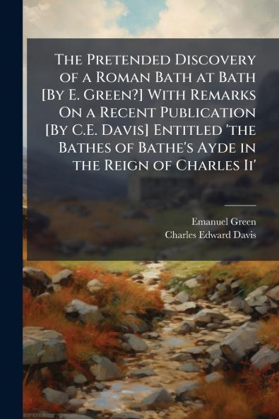 The Pretended Discovery of a Roman Bath at Bath [By E. Green?] With Remarks On a Recent Publication [By C.E. Davis] Entitled 'the Bathes of Bathe's Ayde in the Reign of Charles Ii'